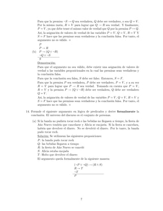 Para que la premisa ¬S → Q sea verdadera, Q debe ser verdadero, o sea Q = V .
Por la misma razón, R = V para lograr que Q → R sea verdad. Y nalmente,
P = V , ya que debe tener el mismo valor de verdad que Q por la premisa P ↔ Q.
Así, la asignación de valores de verdad de las variables P = V , Q = V , R = V Y
S = F hace que las premisas sean verdaderas y la conclusión falsa. Por tanto, el
argumento no es válido.
(b)
P
P → R
P → (Q ∨ ¬R)
¬Q ∨ ¬S
S
Demostración:
Para que el argumento no sea válido, debe existir una asignación de valores de
verdad a las variables proposicionales en la cual las premisas sean verdaderas y
la conclusión falsa.
Para que la conclusión sea falsa, S debe ser falso. Entonces, S = F.
Para que la premisa P sea verdadera, P debe ser verdadero, P = V , y a su vez
R = V para lograr que P → R sea verdad. Tomando en cuenta que P = V ,
R = V y la premisa P → (Q ∨ ¬R) debe ser verdadera, Q debe ser verdadero
Q = V .
Así, la asignación de valores de verdad de las variables P = V , Q = V , R = V y
S = F hace que las premisas sean verdaderas y la conclusión falsa. Por tanto, el
argumento no es válido.
14. Formule el siguiente argumento en lógica de predicados y derive formalmente la
conclusión. El universo del discurso es el conjunto de personas.
(a) Si la banda no pudiera tocar rock o las bebidas no llegasen a tiempo, la esta de
Año Nuevo tendría que cancelarse y Alicia se enojaría. Si la esta se cancelara,
habría que devolver el dinero. No se devolvió el dinero. Por lo tanto, la banda
pudo tocar rock.
Solución: Se utilizaran las siguientes proposiciones:
P: la banda pudo tocar rock
Q: las bebidas llegaron a tiempo
R: la esta de Año Nuevo se canceló
S: Alicia estaba enojada
T: Hubo que devolver el dinero
El argumento queda formalmente de la siguiente manera:
(¬P ∨ ¬Q) → (R ∧ S)
R → T
¬T
P
7
 