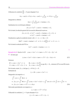 10 Ecuaciones diferenciales ordinarias
Utilizamos la condición
@f
@y
D N para despejar h0
.y/:
6xy cos 2x C h0
.y/ D 6xy cos 2x C
4
1 C y2
) h0
.y/ D
4
1 C y2
:
Integrando se obtiene:
h.y/ D
4
1 C y2
dy D 4 arctany C C1:
Sustituimos h.y/ en (2.6) para obtener:
f .x; y/ D 3xy2
y cos 2x C 4 arctan y C C1:
Por lo tanto, la solución general de la ecuación diferencial exacta es:
f .x; y/ D C2 ) 3xy2
y cos 2x C 4 arctan y C C1 D C2 )
) 3xy2
y cos 2x C 4 arctan y D C:
Finalmente se aplica la condición inicial: y.0/ D 1 ) y D 1 & x D 0:
3.0/12
1 cos 0 C 4 arctan 1 D C ) 0 1 C 4
4
Á
D C ) C D 1:
Por lo tanto la solución del PVI es:
3xy2
y cos 2x C 4 arctan y D 1:
Ejemplo 2.6.11 Resolver la ED: y cos x C 2xey
C 1 C .sen x C x2
ey
C 2y 3/y 0
D 0.
H Se tiene que:
.y cos x C 2xey
C 1/ dx C .sen x C x2
ey
C 2y 3/ dy D 0: (2.7)
Entonces
M D y cos x C 2xey
C 1 ) My D cos x C 2xey
N D senx C x2
ey
C 2y 3 ) Nx D cos x C 2xey
«
ya que My D Nx; entonces (2.7) es una ED exacta.
Por lo tanto, existe f .x; y/ tal que fx D M & fy D N .
Partiendo de:
fx D M D y cos x C 2xey
C 1:
Integrando con respecto a x:
x
fx dx D
x
M dx )
) f .x; y/ D
x
M dx D
x
.y cos x C 2xey
C 1/ dx D y
x
cos x dx C 2ey
x dx C dx )
) f .x; y/ D y sen x C x2
ey
C x C h.y/: (2.8)
Derivando parcialmente con respecto a y:
fy D sen x C x2
ey
C h0
.y/:
Utilizando la condición fy D N para despejar h0
.y/:
fy D N D senx C x2
ey
C 2y 3:
 
