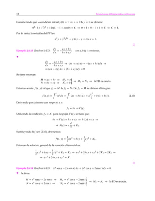 12 Ecuaciones diferenciales ordinarias
Considerando que la condición inicial y.0/ D 1 ) x D 0 & y D 1, se obtiene:
02
1 C 12
e0
C 1 ln.1/ 1 C cos.0/ D C ) 0 C 1 C 0 1 C 1 D C ) C D 1:
Por lo tanto, la solución del PVI es:
x2
y C y2
e2x
C y ln y y C cos x D 1:
Ejemplo 2.6.13 Resolver la ED:
dy
dx
D
ax C by
bx C cy
I con a; b & c constantes.
H
dy
dx
D
ax C by
bx C cy
) .bx C cy/ dy D .ax C by/ dx )
) .ax C by/ dx C .bx C cy/ dy D 0:
Se tiene entonces:
M D ax C by ) My D b
N D bx C cy ) Nx D b
) My D Nx ) la ED es exacta.
Entonces existe f .x; y/ tal que fx D M & fy D N . De fx D M se obtiene al integrar:
f .x:y/ D
x
M dx D
x
.ax C by/ dx D a
x2
2
C byx C h.y/: (2.10)
Derivando parcialmente con respecto a y:
fy D bx C h0
.y/:
Utilizando la condición fy D N , para despejar h0
.y/, se tiene que:
bx C h0
.y/ D bx C cy ) h0
.y/ D cy )
) h.y/ D c
y2
2
C K1:
Sustituyendo h.y/ en (2.10), obtenemos:
f .x; y/ D
1
2
ax2
C bxy C
1
2
cy2
C K1:
Entonces la solución general de la ecuación diferencial es:
1
2
ax2
C bxy C
1
2
cy2
C K1 D K2 ) ax2
C 2bxy C cy2
C 2K1 D 2K2 )
) ax2
C 2bxy C cy2
D K:
Ejemplo 2.6.14 Resolver la ED: .ex
seny 2y senx/ dx C .ex
cos y C 2 cos x/ dy D 0.
H Se tiene:
M D ex
sen y 2y sen x ) My D ex
cos y 2 senx
N D ex
cos y C 2 cos x ) Nx D ex
cos y 2 senx
«
) My D Nx ) la ED es exacta.
 