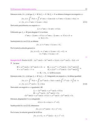 2.6 Ecuaciones diferenciales exactas 13
Entonces existe f .x; y/ tal que fx D M & fy D N . De fy D N se obtiene al integrar con respecto a y:
f .x; y/ D
y
N dy D
y
.ex
cos y C 2 cos x/ dy D ex
seny C 2y cos x C h.x/ )
) f .x; y/ D ex
seny C 2y cos x C h.x/: (2.11)
Derivando parcialmente con respecto a x:
fx D ex
seny 2y senx C h0
.x/:
Utilizando que fx D M para despejar h0
.x/ se tiene:
ex
sen y 2y sen x C h0
.x/ D ex
seny 2y senx ) h0
.x/ D 0 )
) h.x/ D C1:
Sustituyendo h.x/ en (2.11), se obtiene:
f .x; y/ D ex
seny C 2y cos x C C1:
Por lo tanto la solución general es:
f .x; y/ D C2 ) ex
sen y C 2y cos x C C1 D C2 )
) ex
sen y C 2y cos x D C:
Ejemplo 2.6.15 Resolver la ED: .yexy
cos 2x 2exy
sen 2x C 2x/ dx C .xexy
cos 2x 3/ dy D 0.
H Se tiene:
M D yexy
cos 2x 2exy
sen 2x C 2x ) My D .yxexy
C exy
/ cos 2x 2xexy
sen 2x
N D xexy
cos 2x 3 ) Nx D .xyexy
C exy
/ cos 2x 2xexy
sen2x
«
)
) My D Nx ) la ED es exacta.
Entonces existe f .x; y/ tal que fx D M & fy D N . Integrando con respecto a y la última igualdad:
f .x; y/ D
y
N dy D
y
.xexy
cos 2x 3/ dy D cos 2x
y
exy
x dy 3 dy )
) f .x; y/ D exy
cos 2x 3y C h.x/: (2.12)
Derivando con respecto a x e igualando a M:
fx D 2exy
sen2x C yexy
cos 2x C h0
.x/I
M D yexy
cos 2x 2exy
sen 2x C 2xI
2exy
sen 2x C yexy
cos 2x C h0
.x/ D yexy
cos 2x 2exy
sen 2x C 2x:
Entonces, despejando h0
.x/ e integrando:
h0
.x/ D 2x ) h.x/ D x2
C C1:
Sustituyendo h.x/ en (2.12), obtenemos:
f .x; y/ D exy
cos 2x 3y C x2
C C1:
Por lo tanto, la solución general de la ED es:
f .x; y/ D C2 ) exy
cos 2x 3y C x2
D C:
 