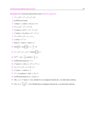 2.6 Ecuaciones diferenciales exactas 15
Ejercicios 2.6.1 Ecuaciones diferenciales exactas.Soluciones, página 14
1. x3
C x2
y2
x2
y2
C y3
D C
2. La ED no es exacta.
3. x sen.y/ y cos.x/ C ln j xy j D C.
4. x4
y C xy3
x2
y3
D C.
5. 2y sen.x/ C 2x2
ey
x2
y2
D C.
6. ex
sen.y/ 2y cos.x/ C y2
x2
D c
7. x4
C 2x2
y C y2
x y D c
8. xy ln.x/ ey
D c
9. tan.xy/ cos.x/ cos.y/ D c
10. sen
y
x
Á
cos
Â
x
y
Ã
C x
1
y
D C
11. ex
xex
C ey
yey
C arctan
Â
x
y
Ã
D c
12. 2exy2
2xy
1
2
y cos.2x/ C
y
2
D c
13. La ED será exacta si k D 3
14. y2
sen.x/ C y ln jy j D x3
y C x2
C y
15. xy C ey
C xex
ex
C 2x D 3
16. ey
cos.x/ x tan.y/ D 1
17. y2
C 2y arctan.x/ C ln.1 C x2
/ D 1
18. La ED será exacta si A D 3 y B D 2
19. M.x; y/ D ex
sen.y/ C k.x/, donde k.x/ es cualquier función de x con derivada continua.
20. N.x; y/ D
y2
x2
xy2
C k.y/ Donde k(y) es cualquier función de y con derivada continua.
 