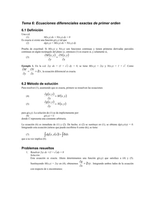Tema 6: Ecuaciones diferenciales exactas de primer orden
6.1 Definición
Una e.d.
(1) M(x,y) dx + N(x,y) dy = 0
Es exacta si existe una función g(x,y) tal que
(2) dg(x,y) = M(x,y) dx + N(x,y) dy
Prueba de exactitud: Si M(x,y) y N(x,y) son funciones continuas y tienen primeras derivadas parciales
continuas en algún rectángulo del plano xy, entonces (1) es exacto si, y solamente si,
(3)
( ) ( )
x
y,xN
y
y,xM
∂
∂
=
∂
∂
Ejemplo 1. En la e.d. 2xy dx + (1 + x2
) dy = 0, se tiene M(x,y) = 2xy y N(x,y) = 1 + x2
. Como
x
x
N
y
M
2=
∂
∂
=
∂
∂
, la ecuación diferencial es exacta.
6.2 Método de solución
Para resolver (1), asumiendo que es exacta, primero se resuelven las ecuaciones
(4)
( ) ( )y,xM
x
y,xg
=
∂
∂
(5)
( ) ( )y,xN
y
y,xg
=
∂
∂
para g(x,y). La solución de (1) se da implícitamente por:
(6) g(x,y) = C
donde C representa una constante arbitraria.
La ecuación (6) es inmediata de (1) y (2). De hecho, si (2) se sustituye en (1), se obtiene dg(x,y(x)) = 0.
Integrando esta ecuación (nótese que puede escribirse 0 como dx), se tiene:
(7) ( )( ) ∫∫ = dxxy,xdg 0
que a su vez implica (6).
Problemas resueltos
1. Resolver 2xy dx +(1 + x2
)dy = 0
Solución:
Esta ecuación es exacta. Ahora determinamos una función g(x,y) que satisface a (4) y (5).
Sustituyendo M(x,y) = 2xy en (4), obtenemos xy
x
g
2=
∂
∂
. Integrando ambos lados de la ecuación
con respecto de x encontramos:
 