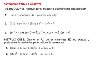 EJERCICIOS PARA LA CARPETA
INSTRUCCIONES: Resolver por el método de las exactas las siguientes ED
0)2cos2()cos( 22
=+−+− dyyxyxxedxxyye yy
3.
2.
1.
INSTRUCCIONES: Obtener el F.I. de las siguientes ED no exactas y
posteriormente resolverlas por el método de las exactas.
4.
5.
 