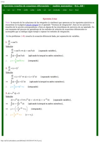 2.1(a)
http://ed21d.webcindario.com/id48.htm[11/03/2014 07:54:35 p.m.]
| Ejercicios resueltos de ecuaciones diferenciales  |  Análisis matemático |  D.G. Zill |
1.1   |   1.2   |   1.3   |   2.1(a)   |   2.1(b)   |   2.2(a)   |   2.2(b)   |   2.3   |   2.4   |   2.4 (6 ed.)   |   3.1(a)   |   4.1.1   |   4.1.2
Ejercicios 2.1(a)
Nota: la mayoría de las soluciones de las integrales (o similares) que aparecen en los siguientes ejercicios se
encuentran en la página Cálculo integral en el apartado "Técnicas de integración", bien en los ejercicios
resueltos de la sección correspondiente o bien en alguna de las misceláneas de ejercicios de ese apartado. En
este momento del proceso de aprendizaje de los métodos de solución de ecuaciones diferenciales es
aconsejable que se dedique algún tiempo a repasar los métodos de integración.
 En los problemas 1-40, resuelva la ecuación diferencial dada, por separación de variables.
 