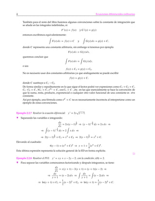 4 Ecuaciones diferenciales ordinarias
También para el resto del libro haremos algunas convenciones sobre la constante de integración que
se añade en las integrales indeﬁnidas, si:
F 0
.x/ D f .x/ y G 0
.y/ D g.y/
entonces escribimos equivalentemente:
F.x/ dx D f .x/ C C y G.y/ dx D g.y/ C C;
donde C representa una constante arbitraria, sin embargo si tenemos por ejemplo
F.x/ dx D G.y/ dx;
queremos concluir que
F.x/ dx D G.y/ dy;
o sea
f .x/ C C1 D g.y/ C C2:
No es necesario usar dos constantes arbitrarias ya que análogamente se puede escribir
f .x/ D g.y/ C C;
donde C sustituye a C1 C2.
De forma similar y repeditamente en lo que sigue el lector podrá ver expresiones como C1 C C2 D C,
C1 C2 D C, 3C1 D C, eC1 D C, cos C1 D C , etc. en las que esencialmente se hace la convención de
que la suma, resta, producto, exponencial o cualquier otro valor funcional de una constante es otra
constante.
Así por ejemplo, una fórmula como eC
D C no es necesariamente incorrecta al interpretarse como un
ejemplo de estas convenciones.
Ejemplo 2.2.7 Resolver la ecuación diferencial: y 0
D 2x
p
y 1.
H Separando las variables e integrando:
dy
dx
D 2x.y 1/
1
2 ) .y 1/
1
2 dy D 2x dx )
) .y 1/
1
2 dy D 2 x dx )
) 2.y 1/
1
2 C C1 D x2
C C2 ) 2.y 1/
1
2 D x2
C C:
Elevando al cuadrado:
4.y 1/ D .x2
C C/2
) y D 1 C
1
4
.x2
C C/2
:
Esta última expresión representa la solución general de la ED en forma explícita.
Ejemplo 2.2.8 Resolver el PVI: y 0
D xy C x 2y 2I con la condición y.0/ D 2.
H Para separar las variables comenzamos factorizando y después integramos, se tiene:
dy
dx
D x.y C 1/ 2.y C 1/ D .y C 1/.x 2/ )
)
dy
y C 1
D .x 2/ dx )
dy
y C 1
D .x 2/ dx )
) ln.y C 1/ C C1 D
1
2
.x 2/2
C C2 ) ln.y C 1/ D
1
2
.x 2/2
C C:
 