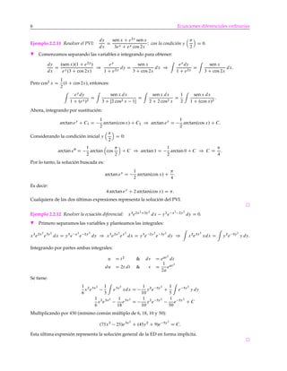 6 Ecuaciones diferenciales ordinarias
Ejemplo 2.2.11 Resolver el PVI:
dy
dx
D
sen x C e2y
senx
3ey C ey cos 2x
I con la condición y
2
D 0.
H Comenzamos separando las variables e integrando para obtener:
dy
dx
D
.sen x/.1 C e2y
/
ey.3 C cos 2x/
)
ey
1 C e2y
dy D
sen x
3 C cos 2x
dx )
ey
dy
1 C e2y
D
sen x
3 C cos 2x
dx:
Pero cos2
x D
1
2
.1 C cos 2x/, entonces:
ey
dy
1 C .ey/2
D
sen x dx
3 C Œ2 cos2 x 1
D
senx dx
2 C 2 cos2 x
D
1
2
sen x dx
1 C .cos x/2
:
Ahora, integrando por sustitución:
arctan ey
C C1 D
1
2
arctan.cos x/ C C2 ) arctan ey
D
1
2
arctan.cos x/ C C:
Considerando la condición inicial y
2
D 0:
arctan e0
D
1
2
arctan cos
2
C C ) arctan 1 D
1
2
arctan 0 C C ) C D
4
:
Por lo tanto, la solución buscada es:
arctan ey
D
1
2
arctan.cos x/ C
4
:
Es decir:
4 arctan ey
C 2 arctan.cos x/ D :
Cualquiera de las dos últimas expresiones representa la solución del PVI.
Ejemplo 2.2.12 Resolver la ecuación diferencial: x3
e2x2C3y2
dx y3
e x2 2y2
dy D 0.
H Primero separamos las variables y planteamos las integrales:
x3
e2x2
e3y2
dx D y3
e x2
e 2y2
dy ) x3
e2x2
ex2
dx D y3
e 2y2
e 3y2
dy ) x2
e3x2
xdx D y2
e 5y2
y dy:
Integrando por partes ambas integrales:
u D t2
& dv D eat2
dt
du D 2t dt & v D
1
2a
eat2
Se tiene:
1
6
x2
e3x2 1
3
e3x2
xdx D
1
10
y2
e 5y2
C
1
5
e 5y2
y dy
1
6
x2
e3x2 1
18
e3x2
D
1
10
y2
e 5y2 1
50
e 5y2
C C
Multiplicando por 450 (mínimo común múltiplo de 6, 18, 10 y 50):
.75x2
25/e3x2
C .45y2
C 9/e 5y2
D C:
Esta última expresión representa la solución general de la ED en forma implícita.
 