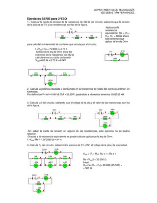 3º AB BIL                                                         DEPARTAMENTO DE TECNOLOGÍA
Curso 2010-11                                                         IES SEBASTIÁN FERNÁNDEZ

Ejercicios SERIE para 3ºESO
1.- Calcular la caída de tensión de la resistencia de 462 Ω del circuito, sabiendo que la tensión
de la pila es de 7V y las resistencias son las de la figura.
                                                                           -Aplicando la
                                                                           resistencia
                                                                           equivalente, Re = (R1+
                                                                           R2+ R3) = 800Ω ahora
                                                                           sólo tenemos que
                                                                           aplicar la ley de Ohm
para calcular la intensidad de corriente que circula por el circuito:
        I =Vpila/ Re = 7V/800 Ω=8.75 Α
         Aplicando la ley de Ohm entre los
        extremos de la resistencia de 462 Ω
        calcularemos su caída de tensión
        V462=462 W x 8.75 A =4.04V




2.-Calcula la potencia disipada o consumida en la resistencia de 462Ω del ejercicio anterior, en
kilowatios.
Por definición P=VxI=4.04Vx8.75A =35.35W, pasándolo a kilowatios tenemos: 0.03535 kW


3.-Calcula la I del circuito, sabiendo que el voltaje de la pila y el valor de las resistencias son los
de la figura.




-Sin saber la caída de tensión en alguna de las resistencias, este ejercicio no se podría
resolver.
-Gracias a la resistencia equivalente se puede calcular aplicando la ley de Ohm.
I =Vpila/ Re = 12V/2585 Ω=4.64 Α

4.-Calcula R3 del circuito, sabiendo los valores de R1 y R2, el voltaje de la pila y la intensidad.


                                                        Vpila = (R1+ R2+ R3) x I = Re x I

                                                        Re =Vpila/I = 26.000 Ω
                                                        luego :
                                                        R3 =Re-(R1 + R2)= 26.000-(25.500) =
                                                        = 500 Ω
 