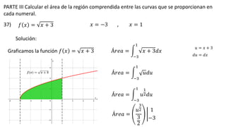 PARTE III Calcular el área de la región comprendida entre las curvas que se proporcionan en
cada numeral.
37) 𝑓 𝑥 = 𝑥 + 3 𝑥 = −3 𝑥 = 1
,
Solución:
Graficamos la función 𝑓 𝑥 = 𝑥 + 3 Á𝑟𝑒𝑎 = න
−3
1
𝑥 + 3𝑑𝑥
𝑢 = 𝑥 + 3
𝑑𝑢 = 𝑑𝑥
Á𝑟𝑒𝑎 = න
−3
1
𝑢𝑑𝑢
Á𝑟𝑒𝑎 = න
−3
1
𝑢
1
2𝑑𝑢
Á𝑟𝑒𝑎 =
𝑢
3
2
3
2
ቤ
1
−3
 