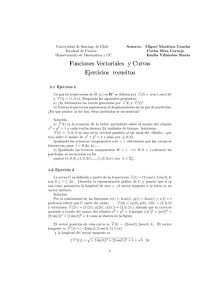 Universidad de Santiago de Chile Autores: Miguel Martínez Concha
Facultad de Ciencia Carlos Silva Cornejo
Departamento de Matemática y CC Emilio Villalobos Marín
Funciones Vectoriales y Curvas
Ejercicios resueltos
1.1 Ejercicio 1
Un par de trayectorias de [0; 1) en R3
se de…nen por !
c (t) = (cos t; sin t; bt)
y !
r (t) = (1; 0; t). Responda las siguientes preguntas:
a) ¿Se intersectan las curvas generadas por !
c (t) y !
r (t)?
b) Si estas trayectorias representan el desplazamiento de un par de partículas.
¿En que puntos ,si los hay, estas partículas se encuentran?
Solución:
a) !
c (t) es la ecuación de la hélice ascendente sobre el manto del cilindro
x2
+ y2
= 1 y cada vuelta demora 2 unidades de tiempo. Asimismo,
!
r (t) = (1; 0; t) es una recta vertical paralela al eje axial del cilindro , que
esta sobre el manto de x2
+ y2
= 1 y pasa por (1; 0; 0).
Igualando las primeras componentes cost = 1 ,obtenemos que las curvas se
intersectan para t = 0; 2 ; 4 ; : : :
b) Igualando las terceras componentes bt = t =) Si b = 1;entonces las
partículas se encuentran en los
puntos (1; 0; 0); (1; 0; 2 ); :::; (1; 0; 2n ) con n 2 Z+
0 .
1.2 Ejercicio 2
La curva C es de…nida a partir de la trayectoria !
c (t) = (2 cos(t); 2 sin(t); t)
con 0 t 2 . Describa la representación grá…ca de C y pruebe que si se
usa como parametro la longitud de arco s , el vector tangente a la curva es un
vector unitario.
Solución:
Por la continuidad de las funciones x(t) = 2cos(t); y(t) = 2sin(t) y z(t) = t
podemos inferir que C parte del punto !
c (0) = (x(0); y(0); z(0)) = (2; 0; 0)
y terminaen !
c (2 ) = (x(2 ); y(2 ); z(2 )) = (2; 0; 2 ); además que la curva se
asciende a través del manto del cilindro x2
+ y2
= 4 porque [x(t)]2
+ [y(t)]2
=
[2 cos(t)]2
+ [2 sin(t)]2
= 4 como se ilustra en la …gura
El vector posición de esta curva es !
c (t) = (2cos(t); 2sin(t); t). El vector
tangente es !
c 0
(t) = ( 2 sin(t); 2 cos(t); 1) D(a)
y la longitud del vector tangente es
k!
c 0
(t)k =
p
[ 2 sin(t)]2 + [2 cos(t)]2 + 1 =
p
5 (b)
1
 