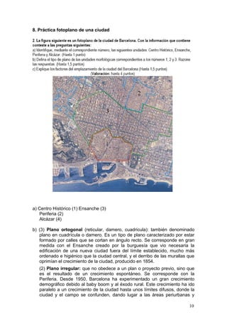 8. Práctica fotoplano de una ciudad
a) Centro Histórico (1) Ensanche (3)
Periferia (2)
Alcázar (4)
b) (3) Plano ortogonal (reticular, damero, cuadricula): también denominado
plano en cuadrícula o damero. Es un tipo de plano caracterizado por estar
formado por calles que se cortan en ángulo recto. Se corresponde en gran
medida con el Ensanche creado por la burguesía que vio necesaria la
edificación de una nueva ciudad fuera del límite establecido, mucho más
ordenado e higiénico que la ciudad central, y el derribo de las murallas que
oprimían el crecimiento de la ciudad, producido en 1854.
(2) Plano irregular: que no obedece a un plan o proyecto previo, sino que
es el resultado de un crecimiento espontáneo. Se corresponde con la
Periferia. Desde 1950, Barcelona ha experimentado un gran crecimiento
demográfico debido al baby boom y al éxodo rural. Este crecimiento ha ido
paralelo a un crecimiento de la ciudad hasta unos límites difusos, donde la
ciudad y el campo se confunden, dando lugar a las áreas periurbanas y
10
 
