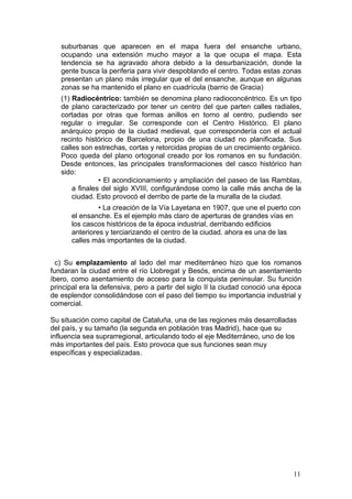 suburbanas que aparecen en el mapa fuera del ensanche urbano,
ocupando una extensión mucho mayor a la que ocupa el mapa. Esta
tendencia se ha agravado ahora debido a la desurbanización, donde la
gente busca la periferia para vivir despoblando el centro. Todas estas zonas
presentan un plano más irregular que el del ensanche, aunque en algunas
zonas se ha mantenido el plano en cuadrícula (barrio de Gracia)
(1) Radiocéntrico: también se denomina plano radioconcéntrico. Es un tipo
de plano caracterizado por tener un centro del que parten calles radiales,
cortadas por otras que formas anillos en torno al centro, pudiendo ser
regular o irregular. Se corresponde con el Centro Histórico. El plano
anárquico propio de la ciudad medieval, que correspondería con el actual
recinto histórico de Barcelona, propio de una ciudad no planificada. Sus
calles son estrechas, cortas y retorcidas propias de un crecimiento orgánico.
Poco queda del plano ortogonal creado por los romanos en su fundación.
Desde entonces, las principales transformaciones del casco histórico han
sido:
• El acondicionamiento y ampliación del paseo de las Ramblas,
a finales del siglo XVIII, configurándose como la calle más ancha de la
ciudad. Esto provocó el derribo de parte de la muralla de la ciudad.
• La creación de la Vía Layetana en 1907, que une el puerto con
el ensanche. Es el ejemplo más claro de aperturas de grandes vías en
los cascos históricos de la época industrial, derribando edificios
anteriores y terciarizando el centro de la ciudad. ahora es una de las
calles más importantes de la ciudad.
c) Su emplazamiento al lado del mar mediterráneo hizo que los romanos
fundaran la ciudad entre el río Llobregat y Besós, encima de un asentamiento
íbero, como asentamiento de acceso para la conquista peninsular. Su función
principal era la defensiva, pero a partir del siglo II la ciudad conoció una época
de esplendor consolidándose con el paso del tiempo su importancia industrial y
comercial.
Su situación como capital de Cataluña, una de las regiones más desarrolladas
del país, y su tamaño (la segunda en población tras Madrid), hace que su
influencia sea suprarregional, articulando todo el eje Mediterráneo, uno de los
más importantes del país. Esto provoca que sus funciones sean muy
específicas y especializadas.
11
 