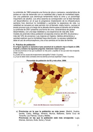 La pirámide de 1960 presenta una forma de ojiva o campana, característica de
países en vías de desarrollo con un natalidad alta y tasas de mortalidad bajas,
con una población que disminuye lentamente hacia la cima y un porcentaje
mayoritario de adultos. Los años sesenta se corresponden con la fase llamada
«el desarrollismo» en el que la progresiva implantación de la infraestructura
sanitaria hizo disminuir la mortalidad y aumentar la esperanza de vida. La
natalidad se recupera en este período con el llamado «baby boom», aunque el
éxodo provocó que a lo largo de la década disminuyese el tamaño de la familia.
La pirámide de 2001 presenta una forma de urna, característica de países
desarrollados, con una baja natalidad y una esperanza de vida alta. Este
modelo de pirámide indica población envejecida (menos del 25% de jóvenes y
más del 12% de ancianos). Las mejoras en higiene, hábitos alimenticios y
sanidad explican que la mortalidad haya disminuido. La escasa natalidad se
debe al uso de anticonceptivos y los a los cambios en la idea de familia.
4. Práctica de población
En la figura siguiente se representa el peso porcentual de la población vieja en España en 2006.
Analícelo y conteste a las siguientes preguntas: (Valoración: hasta 4 puntos)
a) Cite las provincias en las que la población es más joven y aquéllas en las que está más envejecida.
(Hasta 1 punto).
b) ¿Cuáles son las causas del envejecimiento demográfico? (Hasta 1,5 puntos).
c) ¿A que se deben estos contrastes entre las distintas provincias españolas? (Hasta 1,5 puntos).
Porcentaje de población de 65 y más años. 2006.
a) Provincias en la que la población es más joven: Madrid, Huelva,
Sevilla, Cádiz, Málaga, Almería, Murcia, Baleares, Santa Cruz de
Tenerife, Las Palmas, Ceuta y Melilla.
Provincias en las que la población está más envejecida: Lugo,
Orense, Zamora, Ávila, Soria y Teruel.
5
 