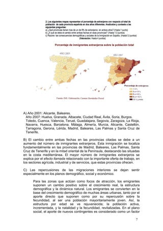 A) Año 2001: Alicante, Baleares.
Año 2007: Huelva, Granada, Albacete, Ciudad Real, Ávila, Soria, Burgos.
Toledo, Cuenca, Valencia, Teruel, Guadalajara, Segovia, Zaragoza, La Rioja,
Navarra, Huesca, Barcelona. Málaga, Almería, Murcia, Alicante, Castellón,
Tarragona, Gerona, Lérida, Madrid, Baleares, Las Palmas y Santa Cruz de
Tenerife.
B) El cambio entre ambas fechas en las provincias citadas se debe a un
aumento del número de inmigrantes extranjeros. Esta inmigración se localiza
fundamentalmente en las provincias de Madrid, Baleares, Las Palmas, Santa
Cruz de Tenerife y en la mitad oriental de la Península, destacando las situadas
en la costa mediterránea. El mayor número de inmigrantes extranjeros se
explica por el efecto llamada relacionado con la importante oferta de trabajo, en
los sectores agrícola, industrial y de servicios, que estas provincias ofrecen.
C) Las repercusiones de las migraciones interiores se dejan sentir
especialmente en los planos demográfico, social y económico.
Para las zonas que actúan como focos de atracción, los emigrantes
suponen un cambio positivo sobre el crecimiento real, la estructura
demográfica y la dinámica natural. Los emigrantes se convierten en la
base del crecimiento demográfico de muchas áreas urbanas, tanto por el
aporte directo que suponen como por su repercusión sobre la
fecundidad, al ser una población mayoritariamente joven. Así, la
estructura por edad se ve rejuvenecida; la población activa,
incrementada, y la natalidad y la fecundidad, revitalizadas. En el plano
social, el aporte de nuevos contingentes es considerado como un factor
7
 