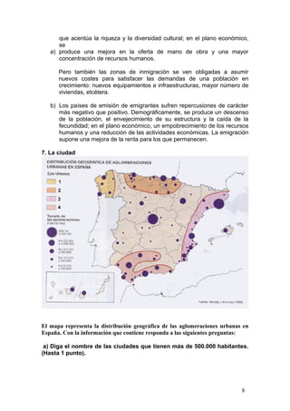 que acentúa la riqueza y la diversidad cultural; en el plano económico,
se
a) produce una mejora en la oferta de mano de obra y una mayor
concentración de recursos humanos.
Pero también las zonas de inmigración se ven obligadas a asumir
nuevos costes para satisfacer las demandas de una población en
crecimiento: nuevos equipamientos e infraestructuras, mayor número de
viviendas, etcétera.
b) Los países de emisión de emigrantes sufren repercusiones de carácter
más negativo que positivo. Demográficamente, se produce un descenso
de la población, el envejecimiento de su estructura y la caída de la
fecundidad; en el plano económico, un empobrecimiento de los recursos
humanos y una reducción de las actividades económicas. La emigración
supone una mejora de la renta para los que permanecen.
7. La ciudad
El mapa representa la distribución geográfica de las aglomeraciones urbanas en
España. Con la información que contiene responda a las siguientes preguntas:
a) Diga el nombre de las ciudades que tienen más de 500.000 habitantes.
(Hasta 1 punto).
8
 