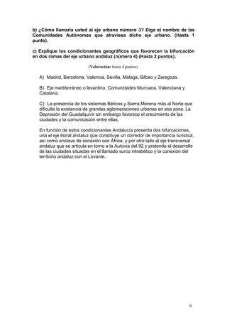 b) ¿Cómo llamaría usted al eje urbano número 3? Diga el nombre de las
Comunidades Autónomas que atraviesa dicho eje urbano. (Hasta 1
punto).
c) Explique los condicionantes geográficos que favorecen la bifurcación
en dos ramas del eje urbano andaluz (número 4) (Hasta 2 puntos).
(Valoración: hasta 4 puntos)
A) Madrid, Barcelona, Valencia, Sevilla, Málaga, Bilbao y Zaragoza.
B) Eje mediterráneo o levantino. Comunidades Murciana, Valenciana y
Catalana.
C) La presencia de los sistemas Béticos y Sierra Morena más al Norte que
dificulta la existencia de grandes aglomeraciones urbanas en esa zona. La
Depresión del Guadalquivir sin embargo favorece el crecimiento de las
ciudades y la comunicación entre ellas.
En función de estos condicionantes Andalucía presenta dos bifurcaciones,
una el eje litoral andaluz que constituye un corredor de importancia turística,
así como enclave de conexión con África, y por otro lado el eje transversal
andaluz que se articula en torno a la Autovía del 92 y pretende el desarrollo
de las ciudades situadas en el llamado surco intrabético y la conexión del
territorio andaluz con el Levante.
9
 