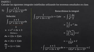 PARTE I
Calcular las siguientes integrales indefinidas utilizando los teoremas estudiados en clase.
5) න
𝑥 + 1
𝑥2 + 2𝑥 + 3 7
𝑑𝑥
Solución:
න
𝑥 + 1
𝑥2 + 2𝑥 + 3 7
𝑑𝑥
𝑢
𝑢 = 𝑥2 + 2𝑥 + 3
𝑑𝑢 = 2𝑥 + 2 𝑑𝑥
𝑑𝑢 = 2 𝑥 + 1 𝑑𝑥
𝑑𝑢
2
= 𝑥 + 1 𝑑𝑥
Reescribimos la integral.
= න
1
𝑢7
𝑑𝑢
2
න
1
𝑥2 + 2𝑥 + 3 7
(𝑥 + 1)𝑑𝑥
=
1
2
න 𝑢−7
𝑑𝑢
=
1
2
𝑢−6
−6
+ 𝐶
= −
1
12𝑢6
+ 𝐶
= −
1
12 𝑥2 + 2𝑥 + 3 6
+ 𝐶
∴ න
𝑥 + 1
𝑥2 + 2𝑥 + 3 7
𝑑𝑥
Derivar u
 