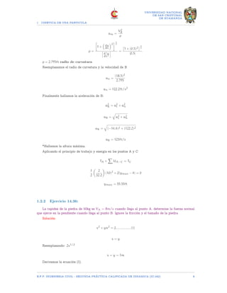 1 CINETICA DE UNA PARTICULA
UNIVERSIDAD NACIONAL
DE SAN CRISTOBAL
DE HUAMANGA
am =
V2
B
ρ
ρ =

1 +

dy
dx
2
3
2
d2y
dx2
=

1 + (0.5)2
3
2
|0.5|
ρ = 2.795ft radio de curvatura
Reemplazamos el radio de curvatura y la velocidad de B
an =
(18.5)2
2.795
an = 122.2ft/s2
Finalmente hallamos la aceleración de B:
a2
B = a2
t + a2
n
aB =
q
a2
t + a2
n
aB =
q
(−14.4)2 + (122.2)2
aB = 123ft/s
*Hallamos la altura máxima.
Aplicando el principio de trabajo y energía en los puntos A y C
TA +
X
UA−C = TC
1
2

2
32.2

(10)2
+ 2(ymax − 4) = 0
ymax = 55.55ft
1.2.2 Ejercicio 14.36:
La rapidez de la piedra de 50kg es VA = 8m/s cuando llega al punto A. determine la fuerza normal
que ejerce en la pendiente cuando llega al punto B. Ignore la fricción y el tamaño de la piedra.
Solución:
x2
+ yn2
= 2................(I)
x = y
Reemplazando: 2x1/2
x = y = 1m
Derivamos la ecuación (I).
E.F.P. INGENIERIA CIVIL - SEGUNDA PRÃCTICA CALIFICADA DE DINAMICA (IC-242) 8
 