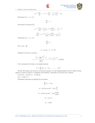1 CINETICA DE UNA PARTICULA
UNIVERSIDAD NACIONAL
DE SAN CRISTOBAL
DE HUAMANGA
y−1/2 dy
dx
= −x−1/2
,
dy
dx
=
−x − 1/2
y − 1/2
.....(II)
Evaluamos en x = y = 1m
dy
dx
= −1
Derivamos la ecuación (II).
y−1/2 d2y
dx2
+

1
2

y−3/2

dy
dx

= −
1
2
x−3/2
d2y
dx2
= y−1/2

1
2y3/2

dy
dx

+
1
3x3/2

Evaluamos en x = y = 1m
d2y
dx2
= 1
Pero: tgθ = dy
dx
θ = arctg(−1) , θ = 45o
Hallando el radio de curvatura
ρ =

1 +

dy
dx
2
3
/2
d2y
dx2
=

1 + (−12)
3/2
1
, ρ2.828m
Por el principio del trabajo y la energía tenemos
TA +
X
UA−B = TB.....................(III)
El peso del bloque que actúa en la dirección opuesta a la del desplazamiento vertical realiza trabajo
negativo cuando el bloque 1 m desplaza verticalmente. Aplicando la ecuación (III), tenemos:
0.5(502)82 + 50(9.81)(1) = 0.5(50)V2
B
V2
B = 44.38m2/s2
Finalmente aplicamos la segunda ley de newton
X
Fn = man
N − 50(9.81)cos45o
= (50)(
v2
B
ρ
N − 50(9.81)cos45o
= (50)(
44.38
2.828
N = 1131.37
N = 1.3KN
E.F.P. INGENIERIA CIVIL - SEGUNDA PRÃCTICA CALIFICADA DE DINAMICA (IC-242) 9
 