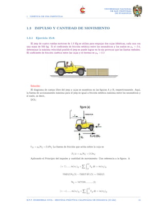 1 CINETICA DE UNA PARTICULA
UNIVERSIDAD NACIONAL
DE SAN CRISTOBAL
DE HUAMANGA
1.3 IMPULSO Y CANTIDAD DE MOVIMIENTO
1.3.1 Ejercicio 15.8:
El jeep de cuatro ruedas motrices de 1.5 Mg se utiliza para empujar dos cajas idénticas, cada una con
una masa de 500 kg. Si el coeficiente de fricción estática entre los neumáticos y los suelos es µs = 0.6,
determinar la máxima velocidad posible el jeep se puede lograr en 5s sin provocar que las llantas resbalen.
El coeficiente de fricción cinética entre las cajas y el terreno es µk = 0.3
Solución:
El diagrama de cuerpo libre del jeep y cajas se muestran en las figuras A y B, respectivamente. Aquí,
la fuerza de accionamiento máxima para el jeep es igual a fricción estática máxima entre los neumáticos y
el suelo, es decir,
DCL:
FD = µsNJ = 0.6NJ La fuerza de fricción que actúa sobre la caja es
(Ff)c = µsNC = 0.3nC
Aplicando el Principio del impulso y cantidad de movimiento: Con referencia a la figura. A
(+ ↑).......m(v1)y +
X Zt2
t1
Fy dt = m(v2)y
1500(0)NJ(5) − 1500(9.81)(5) = 1500(0)
NJ = 14715N...........(I)
(+ →).......m(v1)y +
X Zt2
t1
Fy dt = m(v2)y
E.F.P. INGENIERIA CIVIL - SEGUNDA PRÃCTICA CALIFICADA DE DINAMICA (IC-242) 10
 