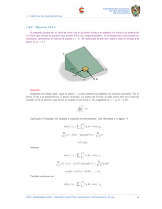 1 CINETICA DE UNA PARTICULA
UNIVERSIDAD NACIONAL
DE SAN CRISTOBAL
DE HUAMANGA
1.3.2 Ejercicio 15.11:
El pequeño bloque de 20 libras se coloca en el inclinado avión y se sometió a 6 libras y las fuerzas de
15 libras que actúan en paralelo con bordes AB y AC, respectivamente. Si el bloque está inicialmente en
descansar, determinar su velocidad cuando t = 3s. El coeficiente de fricción cinética entre el bloque y el
plano es µk = 0.2
Solución:
Diagrama de cuerpo libre: Aquí, el plano x − y está ajustado en paralelo con el plano inclinado. Por lo
tanto, el eje z es perpendicular al plano inclinado. La fuerza de fricción actuará junto pero en el sentido
opuesto al de la moción, que forma un ángulo θ con el eje x. Su magnitud es Ff = µkN = 0.2N
Aplicando el Principio del impulso y cantidad de movimiento: Con referencia a la figura. A
m((v1))z +
X Zt2
t1
FZ dt = m(v2)z
20
32.2
(0) + N(3) − 20cos30o
(3) =
20
32.2
(0)
N17.32lb
Además:
m((v1))x +
X Zt2
t1
Fx dt = m(v2)x
20
32.2
(0) + 6(3) − [0.2(17.32)cosθ] (3) =
20
32.2
(vcosθ)
cosθ(v + 16.73) = 28.98..........(1)
También podemos ver:
m((v1))y +
X Zt2
t1
Fy dt = m(v2)y
E.F.P. INGENIERIA CIVIL - SEGUNDA PRÃCTICA CALIFICADA DE DINAMICA (IC-242) 12
 