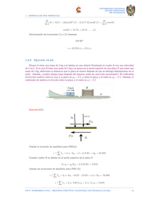 1 CINETICA DE UNA PARTICULA
UNIVERSIDAD NACIONAL
DE SAN CRISTOBAL
DE HUAMANGA
20
32.2
(0) + 15(3) − (20sen30o
)(3) − [0.2(17.32)senθ] (3) =
20
32.2
(vsenθ)
senθ(v + 16.73) = 24.15.........(2)
Solucionando las ecuaciones (1) y (2) tenemos:
θ39.80o
v = 20.99ft/s = 21ft/s
1.3.3 Ejercicio 15.44:
Bloque A tiene una masa de 2 kg y se desliza en una abierta Finalizado el cuadro B con una velocidad
de 2 m/s. Si la caja B tiene una masa de 3 kg y se apoya en la parte superior de una placa P que tiene una
masa de 3 kg, determine la distancia que la placa se mueve después de que se detenga deslizamiento en el
suelo. Además, ¿cuánto tiempo pasa después del impacto antes de cesa todo movimiento? El coeficiente
de fricción cinética entre la caja y la placa es µk = 0.2, y entre el placa y el suelo es µ′
k = 0.2. Además, el
coeficiente de estática la fricción entre la placa y el suelo es µ′
s = 0.2
Solución:DCL:
Usando la ecuación de equilibrio para FBD(a):
+ ↑
X
Fx = 0 ⇐ Nb − (3 + 2)(9.81) = 0B = 49.05N
Cuando cuadro B se desliza en la parte superior de la placa P.
(Ff)B = µkNB = 0.2(49.05) = 9.81N
Usando las ecuaciones de equilibrio para FBD (b)
+ ↑
X
Fy = 0; ⇐ NP − 49.05 − 3(9.81) = 0 ⇐ NP = 78.48N
+ ↑
X
Fx = 0; ⇐ 9.81(Ff)P = 0 ⇐ (Ff)P = 9.81N
E.F.P. INGENIERIA CIVIL - SEGUNDA PRÃCTICA CALIFICADA DE DINAMICA (IC-242) 13
 