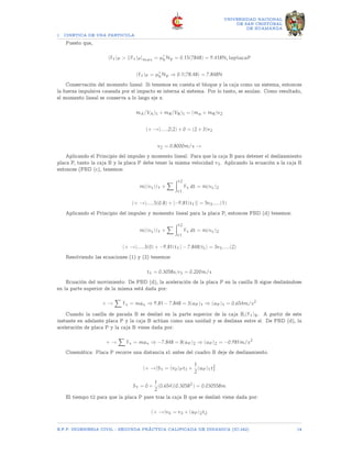 1 CINETICA DE UNA PARTICULA
UNIVERSIDAD NACIONAL
DE SAN CRISTOBAL
DE HUAMANGA
Puesto que,
(Ff)P  [(Ff)P]max = µ′
kNp = 0.15(7848) = 9.418N, laplacaP
(Ff)P = µ′
kNp ⇒ 0.1(78.48) = 7.848N
Conservación del momento lineal: Si tenemos en cuenta el bloque y la caja como un sistema, entonces
la fuerza impulsiva causada por el impacto es interna al sistema. Por lo tanto, se anulan. Como resultado,
el momento lineal se conserva a lo largo eje x.
mA(VA)l + mR(VR)l = (ma + mR)v2
(+ →).....2(2) + 0 = (2 + 3)v2
v2 = 0.8000m/s →
Aplicando el Principio del impulso y momento lineal: Para que la caja B para detener el deslizamiento
placa P, tanto la caja B y la placa P debe tener la misma velocidad v3. Aplicando la ecuación a la caja B
entonces (FBD (c), tenemos:
m((vx))1 +
X Zt2
t1
Fx dt = m(vx)2
(+ →).....5(0.8) + [−9.81(t1)] = 5v3.....(1)
Aplicando el Principio del impulso y momento lineal para la placa P, entonces FBD (d) tenemos:
m((vx))1 +
X Zt2
t1
Fx dt = m(vx)2
(+ →).....3(0) + −9.81(t1) − 7.848(tl) = 3v3.....(2)
Resolviendo las ecuaciones (1) y (2) tenemos:
t1 = 0.3058s; v3 = 0.200m/s
Ecuación del movimiento: De FBD (d), la aceleración de la placa P en la casilla B sigue deslizándose
en la parte superior de la misma está dada por:
+ →
X
Fx = max ⇒ 9.81 − 7.848 = 3(aP)1 ⇒ (aP)1 = 0.654m/s2
Cuando la casilla de parada B se deslizó en la parte superior de la caja B,(Ff)B. A partir de este
instante en adelante placa P y la caja B actúan como una unidad y se deslizan entre sí. De FBD (d), la
aceleración de placa P y la caja B viene dada por:
+ →
X
Fx = max ⇒ −7.848 = 8(aP)2 ⇒ (aP)2 = −0.981m/s2
Cinemática: Placa P recorre una distancia s1 antes del cuadro B deje de deslizamiento.
(+ →)S1 = (v0)Pt1 +
1
2
(aP)1t2
1
S1 = 0 +
1
2
(0.654)(0.30582
) = 0.030558m
El tiempo t2 para que la placa P pare tras la caja B que se deslizó viene dada por:
(+ →)v4 = v3 + (aP)2t2
E.F.P. INGENIERIA CIVIL - SEGUNDA PRÃCTICA CALIFICADA DE DINAMICA (IC-242) 14
 