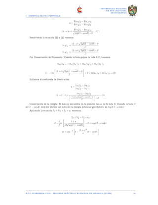 1 CINETICA DE UNA PARTICULA
UNIVERSIDAD NACIONAL
DE SAN CRISTOBAL
DE HUAMANGA
e =
B(vB)2 − B(vA)2
B(vA)1 − B(vB)1
(+ →)e =
B(vB)2 − B(vA)2
p
2gl(1 − cosθ) − 0
.....(2)
Resolviendo la ecuación (1) y (2) tenemos:
(vA)2 =
(1 − e)
p
2gl(1 − cosθ) − 0
2
(vA)2 =
(1 + e)
p
2gl(1 − cosθ) − 0
2
Por Conservación del Momento: Cuando la bola golpea la bola B C, tenemos:
mB(vB)1 + mC(vC)1 = mB(vB)2 + mC(vC)2
(+ →)m

(1 + e)
p
2gl(1 − cosθ) − 0
2
#
+ 0 = m(vB)3 + m(vC)2.....(3)
Hallamos el coeficiente de Restitución:
e =
(vC)2 − (vB)3
(vB)2 − (vC)1
(+ →) , e =
(vC)2 − (vB)3

(1+e)
√
2gl(1−cosθ)−0
2

− 0
.....(4)
Conservación de la energía: El dato se encuentra en la posición inicial de la bola C. Cuando la bola C
es l(1 − cosφ) está por encima del dato de su energía potencial gravitatoria es mg[l(1 − cosφ)]
Aplicando la ecuación T2 + V2 = T3 + v3 tenemos;
T2 + V2 = T3 + v3
0 +
1
2
m

1 + e
24
p
2gl(1 − cosθ)
#
= 0 + mgl(2 − cosφ)
φ = cos−1

1 −
(1 + e)4
4
(1 − cosθ)

E.F.P. INGENIERIA CIVIL - SEGUNDA PRÃCTICA CALIFICADA DE DINAMICA (IC-242) 16
 