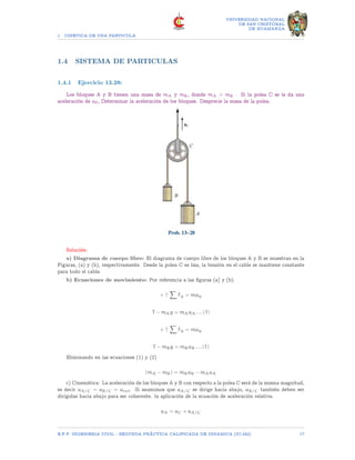 1 CINETICA DE UNA PARTICULA
UNIVERSIDAD NACIONAL
DE SAN CRISTOBAL
DE HUAMANGA
1.4 SISTEMA DE PARTICULAS
1.4.1 Ejercicio 13.28:
Los bloques A y B tienen una masa de mA y mB, donde mA  mB . Si la polea C se le da una
aceleración de a0, Determinar la aceleración de los bloques. Desprecie la masa de la polea.
Solución:
a) Diagrama de cuerpo libre: El diagrama de cuerpo libre de los bloques A y B se muestran en la
Figuras, (a) y (b), respectivamente. Desde la polea C es lisa, la tensión en el cable se mantiene constante
para todo el cable.
b) Ecuaciones de movimiento: Por referencia a las figuras (a) y (b).
+ ↑
X
Fy = may
T − mAg = mAaA.....(1)
+ ↑
X
Fy = may
T − mBg = mBaB.....(1)
Eliminando en las ecuaciones (1) y (2)
(mA − mB) = mBaB − mAaA
c) Cinemática: La aceleración de los bloques A y B con respecto a la polea C será de la misma magnitud,
es decir aA/C = aB/C = arel. Si asumimos que aA/C se dirige hacia abajo, aB/C también deben ser
dirigidas hacia abajo para ser coherente. la aplicación de la ecuación de aceleración relativa.
aA = aC + aA/C
E.F.P. INGENIERIA CIVIL - SEGUNDA PRÃCTICA CALIFICADA DE DINAMICA (IC-242) 17
 