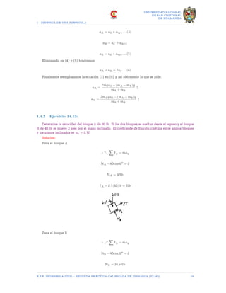 1 CINETICA DE UNA PARTICULA
UNIVERSIDAD NACIONAL
DE SAN CRISTOBAL
DE HUAMANGA
aA = a0 + arel.....(4)
aB = aC + aB/C
aB = a0 + arel.....(5)
Eliminando en (4) y (5) tendremos:
aA + aB = 2a0.....(6)
Finalmente reemplazamos la ecuación (3) en (6) y así obtenemos lo que se pide:
aA =
2mga0 − (mA − mB)g
mA + mB
↑
aV =
2mAga0 − (mA − mB)g
mA + mB
↑
1.4.2 Ejercicio 14.13:
Determine la velocidad del bloque A de 60 lb. Si los dos bloques se sueltan desde el reposo y el bloque
B de 40 lb se mueve 2 pies por el plano inclinado. El coeficiente de fricción cinética entre ambos bloques
y los planos inclinados es uk = 0.10.
Solución:
Para el bloque A
+ տ
X
Fy = may
NA − 60cos60o
= 0
NA = 30lb
FA = 0.1(30)lb = 3lb
Para el bloque B
+ ր
X
Fy = may
NB − 40cos30o
= 0
NB = 34.64lb
E.F.P. INGENIERIA CIVIL - SEGUNDA PRÃCTICA CALIFICADA DE DINAMICA (IC-242) 18
 