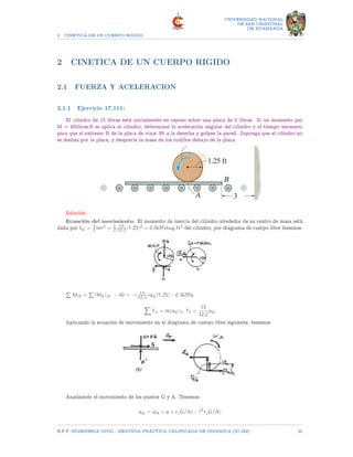 2 CINETICA DE UN CUERPO RIGIDO
UNIVERSIDAD NACIONAL
DE SAN CRISTOBAL
DE HUAMANGA
2 CINETICA DE UN CUERPO RIGIDO
2.1 FUERZA Y ACELERACION
2.1.1 Ejercicio 17.111:
El cilindro de 15 libras está inicialmente en reposo sobre una placa de 5 libras. Si un momento par
M = 40libras.ft se aplica al cilindro, determinar la aceleración angular del cilindro y el tiempo necesario
para que el extremo B de la placa de viaje 3ft a la derecha y golpee la pared. Suponga que el cilindro no
se desliza por la placa, y desprecie la masa de los rodillos debajo de la placa.
Solución:
Ecuación del movimiento: El momento de inercia del cilindro alrededor de su centro de masa está
dada por IG = 1
2 mr2 = 1
2
15
32.2 (1.25)2 = 0.3639slug.ft2 del cilindro, por diagrama de cuerpo libre tenemos:
P
MA =
P
(Mk)A − 40 = −( 15
32.2 )aG(1.25) − 0.3639α
X
Fx = m(aG)x Ff =
15
32.2
aG
Aplicando la ecuación de movimiento en el diagrama de cuerpo libre siguiente, tenemos:
Analizando el movimiento de los puntos G y A. Tenemos:
aG = aA + α × r(G/A) − ?2
r(G/A)
E.F.P. INGENIERIA CIVIL - SEGUNDA PRÃCTICA CALIFICADA DE DINAMICA (IC-242) 20
 