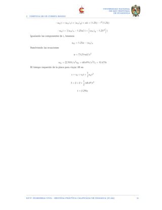 2 CINETICA DE UN CUERPO RIGIDO
UNIVERSIDAD NACIONAL
DE SAN CRISTOBAL
DE HUAMANGA
−aGi = (aA)xi + (aA)yj + αk × (1.25j) − ?2
(1.25j)
−aGi = [[(aA)x − 1.25α]] i +
h
(aA)y − 1.25?2
i
j
Igualando las componentes de i, tenemos:
aG = 1.25α − (aA)x
Resolviendo las ecuaciones:
α = 73.21rad/s2
aG = 22.90ft/s2
ap = 68.69ft/s2
Ff = 10.67lb
El tiempo requerido de la placa para viajar 3ft es:
s = s0 + v0t +
1
2
apt2
3 = 0 + 0 +
1
2
(68.69)t2
t = 0.296s
E.F.P. INGENIERIA CIVIL - SEGUNDA PRÃCTICA CALIFICADA DE DINAMICA (IC-242) 21
 