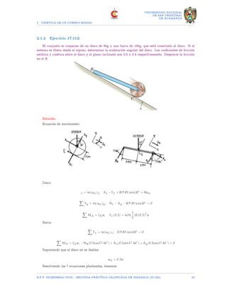 2 CINETICA DE UN CUERPO RIGIDO
UNIVERSIDAD NACIONAL
DE SAN CRISTOBAL
DE HUAMANGA
2.1.2 Ejercicio 17.112:
El conjunto se compone de un disco de 8kg y una barra de 10kg, que está conectado al disco. Si el
sistema se libera desde el reposo, determinar la aceleración angular del disco. Los coeficientes de fricción
estática y cinética entre el disco y el plano inclinado son 0.6 y 0.4 respectivamente. Desprecie la fricción
en el B.
Solución:
Ecuación de movimiento:
Disco:
x = m(aG)x; Ax − FC + 8(9.81)sen30◦
= 8aG
X
Fy = m(aG)y; Nx − Ay − 8(9.81)cos30◦
= 0
X
MA = IAα; FC(0.3) = left[
1
2
(8)(0.3)2
α
Barra:
X
Fx = m(aG)x; 0(9.81)sen30◦
= 0
X
MA = IAα; −NB(0.5cos17.46◦
) + Ax(0.5sen17.46◦
) + Ay(0.5cos17.46◦
) = 0
Suponiendo que el disco no se desliza:
aG = 0.3α
Resolviendo las 7 ecuaciones planteadas, tenemos:
E.F.P. INGENIERIA CIVIL - SEGUNDA PRÃCTICA CALIFICADA DE DINAMICA (IC-242) 22
 