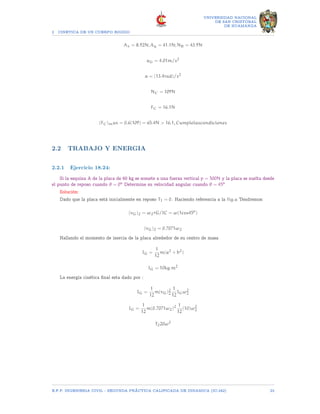 2 CINETICA DE UN CUERPO RIGIDO
UNIVERSIDAD NACIONAL
DE SAN CRISTOBAL
DE HUAMANGA
Ax = 8.92N; Ay = 41.1N; NB = 43.9N
aG = 4.01m/s2
α = (13.4rad)/s2
NC = 109N
FC = 16.1N
(FC)max = 0.6(109) = 65.4N  16.1, Cumplelascondiciones
2.2 TRABAJO Y ENERGIA
2.2.1 Ejercicio 18.24:
Si la esquina A de la placa de 60 kg se somete a una fuerza vertical p = 500N y la placa se suelta desde
el punto de reposo cuando θ = 0o Determine su velocidad angular cuando θ = 45o
Solución:
Dado que la placa está inicialmente en reposo T1 = 0. Haciendo referencia a la fig.a Tendremos:
(vG)2 = ω2rG/IC = ω(1cos45o
)
(vG)2 = 0.7071ω2
Hallando el momento de inercia de la placa alrededor de su centro de masa
IG =
1
12
m(a2
+ b2
)
IG = 10kg.m2
La energía cinética final esta dado por :
IG =
1
12
m(vG)2
2
1
12
IGω2
2
IG =
1
12
m(0.7071ω2)2 1
12
(10)ω2
2
T220ω2
E.F.P. INGENIERIA CIVIL - SEGUNDA PRÃCTICA CALIFICADA DE DINAMICA (IC-242) 23
 