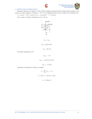 2 CINETICA DE UN CUERPO RIGIDO
UNIVERSIDAD NACIONAL
DE SAN CRISTOBAL
DE HUAMANGA
Haciendo referencia a la figura. b, NA y NB no trabajan, mientras que P realiza trabajo positivo y W
realiza un trabajo negativo. Cuando θ = 45o, W y P desplazan hacia arriba a través de una distancia de
h = 1cos45o − 0.50 = 0.2071m y SP = 2(acos45o) − 1 = 0.4142m
Por lo tanto, el trabajo realizado por P y la W es:
UP = PSP
UP = 500(0.4142)
UP = 207.11J
El trabajo realizado por W
UW = −wh
UW = −60(9.81)(0.2071)
UW = −121.90J
Aplicamos el principio de trabajo y energía
T1 +
X
U1−2 = T2
0 + [207.11 − 121.90] = 20ω2
2
ω = 2.06rad/s
E.F.P. INGENIERIA CIVIL - SEGUNDA PRÃCTICA CALIFICADA DE DINAMICA (IC-242) 24
 