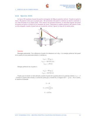 2 CINETICA DE UN CUERPO RIGIDO
UNIVERSIDAD NACIONAL
DE SAN CRISTOBAL
DE HUAMANGA
2.2.2 Ejercicio 18.55:
La barra CB mantiene el panel de puerta rectangular de 50kg en posición vertical. Cuando se quita la
barra. El panel se cierra por su propio peso. El movimiento del panel lo controla un resorte conectado a
un cable enrollado en la media polea. Para reducir los portazos excesivos, la velocidad angular del panel
de puerta se limita a 0.5rad/s en el momento de cierre. Determine la rigidez mínima k del resorte si este
no esta alargado cuando el panel esta en la posición vertical. Ignore la masa de la media polea.
Solución:
Energía potencial: Con referencia al punto de referencia en la fig. a La energía potencial del panel
de la puerta en sus posiciones abierta y cerrada es
(vg)1 = W(yG)1
(vg)1 = 50(9.81)(0.6)
(vg)1 = 294.3J
Energía potencial en el punto 2
(vg)2 = W(yG)2
(vg)2 = 50(9.81)(0)
Puesto que el resorte no está estirado cuando el panel de la puerta está en la posición abierta (ve)1 = 0
, Cuando la puerta está cerrada, la mitad de polea gira a través de y el ángulo de θ = π
2 rad . Por lo tanto,
el resorte se extiende
S = rθ
S = 0.15
π
2

m
S = 0.075m
E.F.P. INGENIERIA CIVIL - SEGUNDA PRÃCTICA CALIFICADA DE DINAMICA (IC-242) 25
 