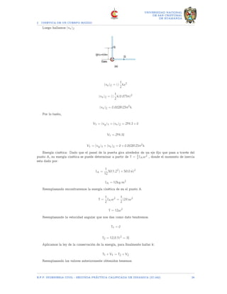 2 CINETICA DE UN CUERPO RIGIDO
UNIVERSIDAD NACIONAL
DE SAN CRISTOBAL
DE HUAMANGA
Luego hallamos (ve)2
(ve)2 = ()
1
2
ks2
(ve)2 = ()
1
2
k(0.075π)2
(ve)2 = 0.0028125π2
k
Por lo tanto,
V1 = (vg)1 + (ve)2 = 294.3 + 0
V1 = 294.3J
V1 = (vg)1 + (ve)2 = 0 + 0.0028125π2
k
Energía cinética: Dado que el panel de la puerta gira alrededor de un eje fijo que pasa a través del
punto A, su energía cinética se puede determinar a partir de T = 1
2 IAω2 , donde el momento de inercia
esta dado por:
IA =
1
12
50(1.22
) + 50(0.6)2
IA = 12kg.m2
Reemplazando encontraremos la energía cinética de en el punto A.
T =
1
2
IAω2
=
1
2
(24)ω2
T = 12ω2
Reemplazando la velocidad angular que nos dan como dato tendremos.
T1 = 0
T2 = 12(0.5)2
= 3J
Aplicamos la ley de la conservación de la energía, para finalmente hallar k:
T1 + V1 = T2 + V2
Reemplazando los valores anteriormente obtenidos tenemos:
E.F.P. INGENIERIA CIVIL - SEGUNDA PRÃCTICA CALIFICADA DE DINAMICA (IC-242) 26
 