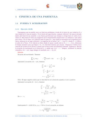 1 CINETICA DE UNA PARTICULA
UNIVERSIDAD NACIONAL
DE SAN CRISTOBAL
DE HUAMANGA
1 CINETICA DE UNA PARTICULA
1.1 FUERZA Y ACELERACION
1.1.1 Ejercicio 13.39:
Supongamos que es posible cavar un túnel sin problemas a través de la tierra de una ciudad en A a
una ciudad en B, como se muestra. Por la teoría de la gravitación, cualquier vehículo C de masa m situado
dentro del túnel de ser sometido a una fuerza gravitacional que siempre se dirige hacia el centro de la
Tierra D. Esta fuerza F tiene una magnitud que es directamente proporcional a su distancia r del centro
de la tierra. Por lo tanto, si el vehículo tiene un peso W = mg cuando se encuentra en la superficie de la
tierra, entonces en un lugar arbitrario r la magnitud de la fuerza F es F = (mg/R)r, donde R = 6, 328km,
el radio de la Tierra. Si el vehículo se libera desde el reposo cuando está en B, x = s = 2mm, determine
el tiempo necesario para que llegue a A, y la velocidad máxima que alcanza. Despreciar el efecto de la
rotación de la tierra en el cálculo y asumir que la tierra tiene una densidad constante. Sugerencia: Escribe
la ecuación de movimiento en la dirección x, y señale que rcos? = x. Integrar, utilizando la relación
cinemática vdv = adx, luego integrar el resultado con v = dx/dt.
Solución:
Ecuación del movimiento: Tenemos:
X
Fx′ max′ −
mg
R
rcosθ = ma a = −
g
R
=
g
R
x
Aplicando la ecuación vdv = adx, tenemos:
Zv
0
v dv = −
r
R
Zx
s
x dx
c2
2
=
g
2R
(s2
− x2
)
v = −
r
g
R
(s2 − x2)
Nota: El signo negativo indica que la velocidad es en la dirección opuesta a la de x positivo.
Aplicando la ecuación dt = dx/v, tenemos:
Z2
0
= −
s
R
g
Zx
s
dx
√
s2 − x2
t =
s
R
g
(
π
2
− sin−1 x
s
)
En x = −s,
t =
s
R
g
(
π
2
− sin−1 −s
s
) = π
s
R
g
Sustituyendo R = 6328(103)m, y g = 9.81m/s2 en la ecuación, se obtiene:
t = π
r
6328(103)
9.81
= 2523.2s
E.F.P. INGENIERIA CIVIL - SEGUNDA PRÃCTICA CALIFICADA DE DINAMICA (IC-242) 1
 