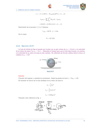 2 CINETICA DE UN CUERPO RIGIDO
UNIVERSIDAD NACIONAL
DE SAN CRISTOBAL
DE HUAMANGA
(+) → 0 + 0.2N(t) − 2FABsen20o
(t) = 0.....(2)
IGω1 +
X Zt2
t1
MG dt = IGω2
−1.00(30) + [0.2N(t)](0.2) = 0.....(3)
Resolviendo las ecuaciones 1 y 2 y 3 tenemos:
FAB = 48.7N , t = 1.64s
Por lo tanto:
N = 457.22N
2.3.2 Ejercicio 19.17:
La bola de boliche de 5kg es lanzada por la pista con un giro inverso de w0 = 10rad/s y la velocidad
de su centro de masa O es vo = 5m/s . Determine el tiempo para que la bola deje de girar a la inversa,
y la velocidad de su centro de masa en este instante. El coeficiente de fricción cinética entre la bola y el
callejón es µk = 0.08
Solución:
Principio del impulso y cantidad de movimiento: Desde las gradas de bola.Ff = Nµk = 0.08
El momento de inercia de la bola alrededor de su centro de masa es.
Io =
2
5
mr2
Io =
2
5
(5)(0.1)2
Io = 0.02kg.m2
Tomando como referencia la fig. a
E.F.P. INGENIERIA CIVIL - SEGUNDA PRÃCTICA CALIFICADA DE DINAMICA (IC-242) 28
 