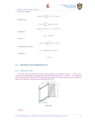 2 CINETICA DE UN CUERPO RIGIDO
UNIVERSIDAD NACIONAL
DE SAN CRISTOBAL
DE HUAMANGA
En el eje y tenemos:
m(vGy)1 +
X Zt2
t1
Fy dt = m(vGy)2
Sabemos que:
(HA) +
X Zt2
t1
MA dt = (HA)2
0.02(20) + 5(5)(0.1) + 0 = −5(vo)2
(0.1)
Finalmente:
(vo)2
= 4.6m/s
En el eje x:
+ → (HA) +
X Zt2
t1
MA dt = (HA)2
Reemplazando los datos:
5(5) − 0.08(49.05)(t) = 5(4.6)
Finalmente:
t = 0.51s
2.4 SISTEMA DE PARTICULAS
2.4.1 Ejercicio 17.90:
Una placa uniforme pesa 50lb. El brazo AB se sometido a un momento de par M = 10lb.pie de y
tiene una velocidad angular en el sentido de la manecillas del reloj de 2rad/s cuando θ = 30o. Determine
la fuerza desarrollada en el brazo CD y tangencial componente de la aceleración del centro de masa de la
placa en este instante. Desprecie la masa de brazos AB y CD.
Solución:
E.F.P. INGENIERIA CIVIL - SEGUNDA PRÃCTICA CALIFICADA DE DINAMICA (IC-242) 29
 