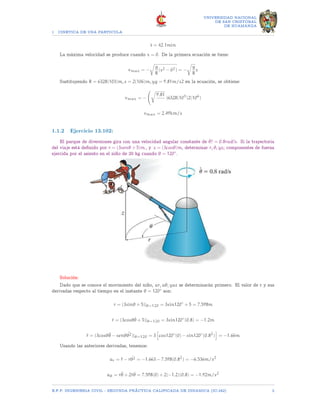 1 CINETICA DE UNA PARTICULA
UNIVERSIDAD NACIONAL
DE SAN CRISTOBAL
DE HUAMANGA
t = 42.1min
La máxima velocidad se produce cuando x = 0. De la primera ecuación se tiene:
vmax = −
r
g
R
(s2 − 02) = −
r
g
R
s
Sustituyendo R = 6328(103)m, s = 2(106)m, yg = 9.81m/s2 en la ecuación, se obtiene:
vmax = −
r
9.81
)6328(103
)2(106
)
vmax = 2.49km/s
1.1.2 Ejercicio 13.102:
El parque de diversiones gira con una velocidad angular constante de θ̇? = 0.8rad?s. Si la trayectoria
del viaje está definido por r = (3senθ + 5)m , y z = (3cosθ)m, determinar r, θ, yz; componentes de fuerza
ejercida por el asiento en el niño de 20 kg cuando θ = 120◦.
Solución:
Dado que se conoce el movimiento del niño, ar, aθ, yaz se determinarán primero. El valor de r y sus
derivadas respecto al tiempo en el instante θ = 120◦ son:
r = (3sinθ + 5)|θ=120 = 3sin120◦
+ 5 = 7.598m
ṙ = (3cosθθ̇ + 5)|θ=120 = 3sin120◦
(0.8) = −1.2m
r̈ = (3cosθθ̈ − senθ ¨
θ2)|θ=120 = 3
h
cos120◦
(0) − sin120◦
(0.82
)
i
= −1.66m
Usando las anteriores derivadas, tenemos:
ar = r̈ − r ˙
θ2 = −1.663 − 7.598(0.82
) = −6.536m/s2
aθ = rθ̈ + 2ṙθ̇ = 7.598(0) + 2(−1.2)(0.8) = −1.92m/s2
E.F.P. INGENIERIA CIVIL - SEGUNDA PRÃCTICA CALIFICADA DE DINAMICA (IC-242) 2
 
