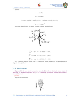 1 CINETICA DE UNA PARTICULA
UNIVERSIDAD NACIONAL
DE SAN CRISTOBAL
DE HUAMANGA
También:
z = 3cosθm
ż = −3senθθ̇m/s
az = z̈ = −3(senθθ̈ + cosθθ̇2
)|θ=120 = −3[sen120◦
(0) + cos120◦
(0.8)2
)]
az = z̈ = 0.96m/s2
Ecuaciones de movimiento: Se tiene el siguiente diagrama de cuerpo libre:
X
Fr = mar; Fr = 20(−6.526) = −131N
X
F? = maθ; Fθ = 20(−1.920) = −38.4N
X
Fz = maz; Fz = 20(9.81) = Fz = 215N
Nota: Los signos negativos indican que Fr y Fθ actúan en sentido opuesto a los que se muestran en el
diagrama de cuerpo libre.
1.1.3 Ejercicio 13.46:
El paracaidista de masa m está cayendo con una velocidad de V0 en el instante en que se abre el
paracaídas. Si la resistencia del aire es FD = Cv2, determinar su velocidad máxima (velocidad final)
durante el descenso.
Solución:
Diagrama de cuerpo libre:
E.F.P. INGENIERIA CIVIL - SEGUNDA PRÃCTICA CALIFICADA DE DINAMICA (IC-242) 3
 