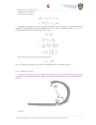1 CINETICA DE UNA PARTICULA
UNIVERSIDAD NACIONAL
DE SAN CRISTOBAL
DE HUAMANGA
Ecuaciones de movimiento:
Por referencia a la figura:
X
Fy = may; mg − cv2
= ma
a =
(mg − cv2)
m
= g −
c
m
/mv2
Utilizando el resultado de a, la velocidad del paracaidista como una función de t se puede determinar
mediante la integración de la ecuación cinemática, dt = dv/a. Aquí, la condición inicial v = v0 en t = 0
se utiliza como el límite de la integración. Por lo tanto:
Z
dt =
Z
dv
a
Zt
0
dt =
Zv
v0
dv
g − c
m v2
t =
1
2
q
gc
m
ln
√
g +
p c
m v
√
g −
p c
m v
!
|v
v0
t =
1
2
r
m
gc
ln


q
mg
c + v
q
mg
c − v


Por lo tanto la velocidad máxima del paracaidista es:
vmax =
r
mg
c
Nota: La velocidad máxima del paracaidista es independiente de la velocidad inicial v0.
1.1.4 Ejercicio 13.79:
Determinar la velocidad mínima que se debe dar a la caja de 5 libras en A en orden para que permanezca
en contacto con la trayectoria circular. Además, determinar la velocidad de la caja cuando se alcanza el
punto B.
Solución:
E.F.P. INGENIERIA CIVIL - SEGUNDA PRÃCTICA CALIFICADA DE DINAMICA (IC-242) 4
 