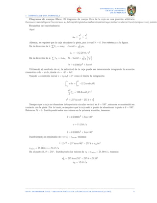 1 CINETICA DE UNA PARTICULA
UNIVERSIDAD NACIONAL
DE SAN CRISTOBAL
DE HUAMANGA
Diagrama de cuerpo libre: El diagrama de cuerpo libre de la caja en una posición arbitraria
θsemuestraenlafigura.Enestecaso, andebeserdirigidahaciaelcentrodelatrayectoriacircularvertical(ejenpositivo), mientr
Ecuación del movimiento:
Aquí:
an =
v2
ρ
=
v2
4
Además, se requiere que la caja abandone la pista, por lo cual N = 0. Por referencia a la figura.
En la dirección de t:
P
Ft = mat; −5senθ = 5
32.2 at
at = −(32.2θ)ft/s2
En la dirección de n:
P
Fn = man; N − 5senθ = 5
32.2

v2
4

N = 0.03882v2
+ 5cosθ
Utilizando el resultado de at, la velocidad de la caja puede ser determinada integrando la ecuación
cinemática vdv = atds, donde ds = rd? = 4d?.
Usando la condición inicial v = v0atθ = 0◦ como el límite de integración:
Zv
v0
v dv =
Zθ
0◦
−32.2senθ(dθ)
v2
2
|v
v0
= 128.8cosθ|(0◦
)?
v2
= 257.6cosθ − 257.6 + v2
0
Siempre que la caja no abandone la trayectoria circular vertical en θ = 180◦, entonces se mantendrá en
contacto con la pista. Por lo tanto, se requiere que la caja está a punto de abandonar la pista a θ = 180◦.
Entonces, N = 0. Sustituyendo estos dos valores en la primera ecuación, tenemos:
0 = 0.03882v2
+ 5cos180◦
v = 11.35ft/s
0 = 0.03882v2
+ 5cos180◦
Sustituyendo los resultados de v y v0 = vmin, tenemos
11.3522
= 257.6cos180◦
− 257.6 + vmin2
vmin = 25.38ft/s = 25.4ft/s
En el punto B, θ = 210◦. Sustituyendo los valores de v0 = vmin = 25.38ft/s, tenemos:
v2
B = 257.6cos210◦
− 257.6 + 25.382
vB = 12.8ft/s
E.F.P. INGENIERIA CIVIL - SEGUNDA PRÃCTICA CALIFICADA DE DINAMICA (IC-242) 5
 