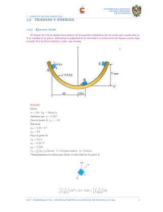 1 CINETICA DE UNA PARTICULA
UNIVERSIDAD NACIONAL
DE SAN CRISTOBAL
DE HUAMANGA
1.2 TRABAJO Y ENERGIA
1.2.1 Ejercicio 14.24:
El bloque de 2 Ib se desliza hacia debajo de la superficie parabólica lisa de modo que cuando está en
A su rapidez es 10 pies/s. Determine la magnitud de la velocidad y la aceleración del bloque cuando llega
al punto B y la altura máxima y máx. que alcanza.
Solución:
Datos:
w = 2lb; VA = 10pies/s
Sabemos que: y = 0.25x2
Para el punto A: xa = −4ft
Entonces:
yA = 0.25(−4)2
yA = 4ft
Para el punto B:
xB = 1ft/s
yb = 0.25(1)2
yB = 0.25ft
TA +
P
UA−B Donde : T : Energíacinética U : Trabajo
*Reemplazamos los datos para hallar la velocidad en el punto B.
1
2

2
32.2

(102
) + 2(4 − 0.25) =
1
2

2
32.2

V2
B
E.F.P. INGENIERIA CIVIL - SEGUNDA PRÃCTICA CALIFICADA DE DINAMICA (IC-242) 6
 