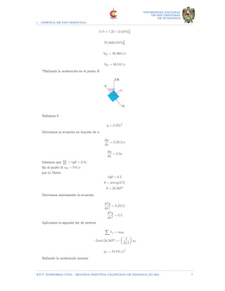 1 CINETICA DE UNA PARTICULA
UNIVERSIDAD NACIONAL
DE SAN CRISTOBAL
DE HUAMANGA
3.11 + 7.25 = 0.031V2
B
10.3600.031V2
B
VB = 18.48ft/s
VB = 18.5ft/s
*Hallando la aceleración en el punto B
Hallamos θ.
y = 0.25x2
Derivamos la ecuación en función de x:
dy
dx
= 0.25(2)x
dy
dx
= 0.5x
Sabemos que dy
dx = tgθ = 0.5x
En el punto B xB = 1ft/s
por lo Tanto:
tgθ = 0.5
θ = arctg(0.5)
θ = 26.565o
Derivamos nuevamente la ecuación.
d2y
dx2
= 0.25(2)
d2y
dx2
= 0.5
Aplicamos la segunda ley de newton
X
Ft = mat
−2sen(26.565o
) =

2
32.2

at
at = 14.4ft/s2
Hallando la aceleración normal:
E.F.P. INGENIERIA CIVIL - SEGUNDA PRÃCTICA CALIFICADA DE DINAMICA (IC-242) 7
 