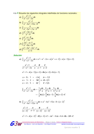 Ejercicios resueltos 5
Conocimientos básicos de Matemáticas. Bloque 4. Cálculo. Tema 6. Integración básica
MATEMÁTICA APLICADA- Universidad ZaragozaAna Allueva – José Luis Alejandre – José Miguel González
GG33ww
4.6-4 Resuelve las siguientes integrales indefinidas de funciones racionales:
)
)
)
)
)
)
)
x
a dx
x x x
x
b dx
x x x
c dx
x x x
x x
d dx
x
x x
e dx
x x
x x
f dx
x x
x x x
g dx
x

 

  
  
 

 

 
 
  








2
3 2
2
3 2
3 2
2
2
2
3 2
2
2
4 3 2
1
2
1
6 12 8
4
5 7 3
3 2
9
8
4
2 1
8 16
3 2 1
5
Solución
    

        
 )
2
3 2 2
3 2
1
2 2 1 2
2
x
a dx x x x x x x x x x
x x x

  
   
2
3 2
1
2 1 2
x A B C
x x x x x x
             2
1 1 2 2 1x A x x Bx x Cx x
    

   
   
:
:
:
0 1 2 1 2
1 2 3 2 3
2 5 6 5 6
x A A
x B B
x C C

    
   
      
   
ln ln ln
2
3 2
1 1 2 5
2 2 3 1 6 2
1 2 5
1 2
2 3 6
x dx dx dx
dx
x x x x x x
x x x C
 

     
  )
2
33 2
3 2
1
6 12 8 2
6 12 8
x
b dx x x x x
x x x
     

  
  
2
3 2 3
1
22 2 2
x A B C
xx x x
              
22 2
1 2 2 4 4 2x A x B x C Ax Ax A Bx B C
 