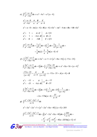 Ejercicios resueltos 7
Conocimientos básicos de Matemáticas. Bloque 4. Cálculo. Tema 6. Integración básica
MATEMÁTICA APLICADA- Universidad ZaragozaAna Allueva – José Luis Alejandre – José Miguel González
GG33ww
 )
x x
e dx x x x x
x x
 
   

2
3 2 2
3 2
8
4 4
4
x x A B C
x x x x x
 
  
 
2
3 2 2
8
4 4
   x x Ax x B x Cx Ax Ax Bx B Cx           2 2 2 2
8 4 4 4 4
:
:
:
x A C A
x A B B
x B C
  

    
   
2
1
0
1 1 4
1 4 2
8 4 3 4
 
ln ln
x x
dx dx dx dx
x x x x x
x x C
x
 
   
 
    
   
2
3 2 2
8 1 1 1 3 1
2
4 4 4 4
1 2 3
4
4 4
   )
x x
f dx x x x x x
x x
 
         
 
2
2 2
2
2 1
2 1 2 8 16 17 31
8 16
 
x x x
dx dx dx x x x
x x x x
   
      
     
2
22
2 2
2 1 17 31
2 8 16 4
8 16 8 16
   
x A B
xx x
 
 
 
2 2
17 31
44 4
 x A x B     17 31 4
:
:
Ax A
Bx A B
  

   
1
0
1717
3731 4
 
ln
x x
dx dx dx dx
x x x x
x x C
x
 
   
   
    

   
2
22
2 1 1 1
2 17 37
8 16 4 4
37
2 17 4
4
)
x x x
g dx
x
  

4 3 2
3 2 1
5
   x x x x x x x         4 3 2 3 2
3 2 1 2 8 40 5 201
 
ln
x x x
dx x x x dx dx
x x
x x x
x x C
  
     
 
      
  
4 3 2
3 2
4 3 2
3 2 1 201
2 8 40
5 5
2 8 40 201 5
4 3 2
 
