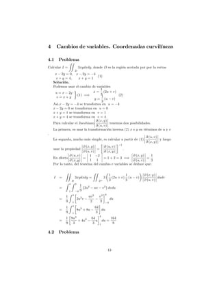 4 Cambios de variables. Coordenadas curvilíneas
4.1 Problema
Calcular I =
ZZ
D
3xydxdy; donde D es la región acotada por por la rectas
x 2y = 0; x 2y = 4
x + y = 4; x + y = 1
(1)
Solución.
Podemos usar el cambio de variables
u = x 2y
v = x + y
(1) =)
x =
1
3
(2u + v)
y =
1
3
(u v)
(2)
Asi,x 2y = 4 se transforma en u = 4
x 2y = 0 se transforma en u = 0
x + y = 1 se transforma en v = 1
x + y = 4 se transforma en v = 4
Para calcular el Jacobiano
@ (x; y)
@ (u; v)
tenemos dos posibilidades.
La primera, es usar la transformación inversa (2) x e y en términos de u y v
:
La segunda, mucho más simple, es calcular a partir de (1)
@ (u; v)
@ (x; y)
y luego
usar la propiedad
@ (x; y)
@ (u; v)
=
@ (u; v)
@ (x; y)
1
:
En efecto
@ (u; v)
@ (x; y)
=
1 2
1 1
= 1 + 2 = 3 =)
@ (x; y)
@ (u; v)
=
1
3
Por lo tanto, del teorema del cambio e variables se deduce que:
I =
ZZ
D
3xydxdy =
ZZ
D
3
1
3
(2u + v)
1
3
(u v)
@ (x; y)
@ (u; v)
dudv
=
Z 4
1
Z 0
4
1
9
2u2
uv v2
dvdu
=
1
9
Z 4
1
2u2
v
uv2
2
v3
3
0
4
du
=
1
9
Z 4
1
8u2
+ 8u
64
3
du
=
1
9
8u3
3
+ 4u2 64
3
u
4
1
du =
164
9
4.2 Problema
13
 