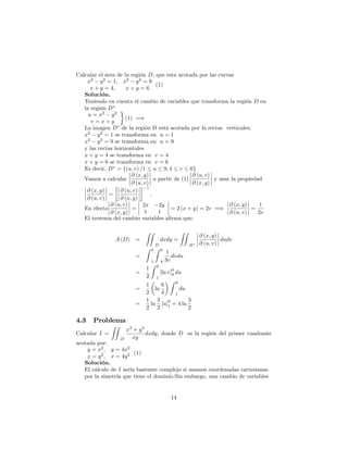 Calcular el área de la región D; que esta acotada por las curvas
x2
y2
= 1; x2
y2
= 9
x + y = 4; x + y = 6
(1)
Solución.
Teniendo en cuenta el cambio de variables que transforma la región D en
la región D
u = x2
y2
v = x + y
(1) =)
La imagen D de la región D está acotada por la rectas verticales;
x2
y2
= 1 se transforma en u = 1
x2
y2
= 9 se transforma en u = 9
y las rectas horizontales
x + y = 4 se transforma en v = 4
x + y = 6 se transforma en v = 6
Es decir, D = f(u; v) =1 u 9; 4 v 6g
Vamos a calcular
@ (x; y)
@ (u; v)
a partir de (1)
@ (u; v)
@ (x; y)
y usar la propiedad
@ (x; y)
@ (u; v)
=
@ (u; v)
@ (x; y)
1
:
En efecto
@ (u; v)
@ (x; y)
=
2x 2y
1 1
= 2 (x + y) = 2v =)
@ (x; y)
@ (u; v)
=
1
2v
El teorema del cambio variables a…rma que:
A (D) =
ZZ
D
dxdy =
ZZ
D
@ (x; y)
@ (u; v)
dudv
=
Z 9
1
Z 6
4
1
3v
dvdu
=
1
2
Z 9
1
[ln v]
6
4 du
=
1
2
ln
6
4
Z 9
1
du
=
1
2
ln
3
2
[u]
9
1 = 4 ln
3
2
4.3 Problema
Calcular I =
ZZ
D
x3
+ y3
xy
dxdy; donde D es la región del primer cuadrante
acotada por:
y = x2
; y = 4x2
x = y2
; x = 4y2 (1)
Solución.
El cálculo de I sería bastante complejo si usamos coordenadas cartesianas
por la simetría que tiene el dominio.Sin embargo, una cambio de variables
14
 