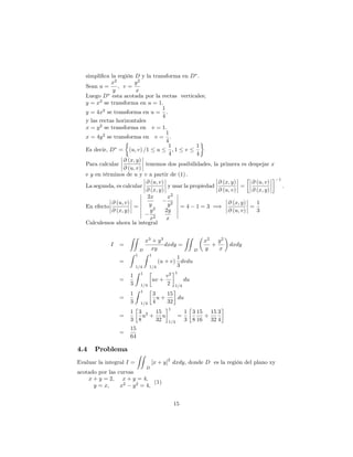 simpli…ca la región D y la transforma en D .
Sean u =
x2
y
; v =
y2
x
Luego D esta acotada por la rectas verticales;
y = x2
se transforma en u = 1:
y = 4x2
se transforma en u =
1
4
:
y las rectas horizontales
x = y2
se transforma en v = 1:
x = 4y2
se transforma en v =
1
4
:
Es decir, D = (u; v) =1 u
1
4
; 1 v
1
4
Para calcular
@ (x; y)
@ (u; v)
tenemos dos posibilidades, la primera es despejar x
e y en términos de u y v a partir de (1) :
La segunda, es calcular
@ (u; v)
@ (x; y)
y usar la propiedad
@ (x; y)
@ (u; v)
=
@ (u; v)
@ (x; y)
1
:
En efecto
@ (u; v)
@ (x; y)
=
2x
y
x2
y2
y2
x2
2y
x
= 4 1 = 3 =)
@ (x; y)
@ (u; v)
=
1
3
Calculemos ahora la integral
I =
ZZ
D
x3
+ y3
xy
dxdy =
ZZ
D
x2
y
+
y2
x
dxdy
=
Z 1
1=4
Z 1
1=4
(u + v)
1
3
dvdu
=
1
3
Z 1
1=4
uv +
v2
2
1
1=4
du
=
1
3
Z 1
1=4
3
4
u +
15
32
du
=
1
3
3
8
u2
+
15
32
u
1
1=4
=
1
3
3
8
15
16
+
15
32
3
4
=
15
64
4.4 Problema
Evaluar la integral I =
ZZ
D
[x + y]
2
dxdy; donde D es la región del plano xy
acotado por las curvas
x + y = 2; x + y = 4;
y = x; x2
y2
= 4;
(1)
15
 
